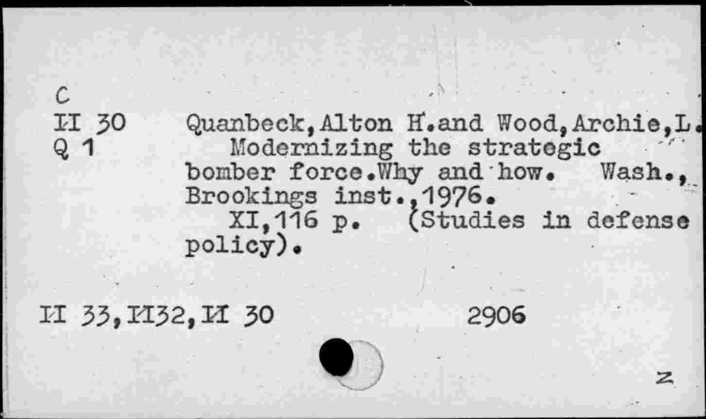 ﻿II 50	Quanbeck,Alton H*.and Wood,Archie,!
Q 1	Modernizing the strategic
bomber force .Why and how. Wash., Brookings inst.,1976.
XI,116 p. (Studies in defense policy).
II	30	2906